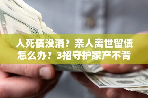 武汉人死债没消？亲人离世留债怎么办？3招守护家产不背锅