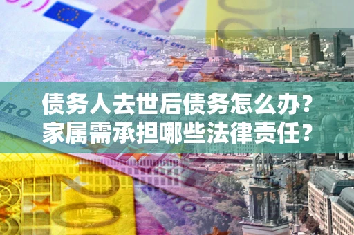 武汉债务人去世后债务怎么办？家属需承担哪些法律责任？