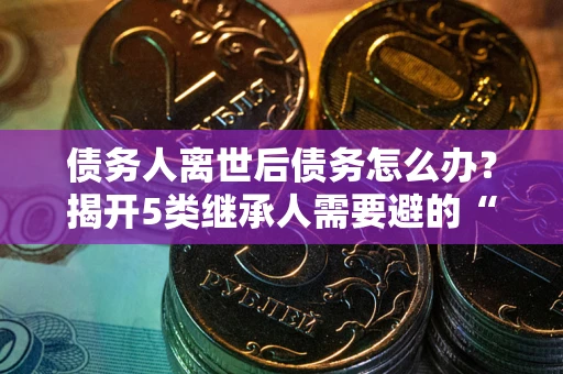 武汉债务人离世后债务怎么办？揭开5类继承人需要避的“坑”