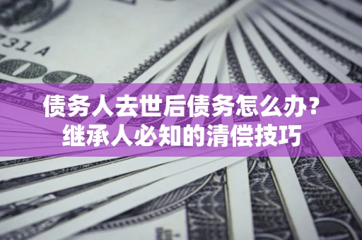 武汉债务人去世后债务怎么办？继承人必知的清偿技巧